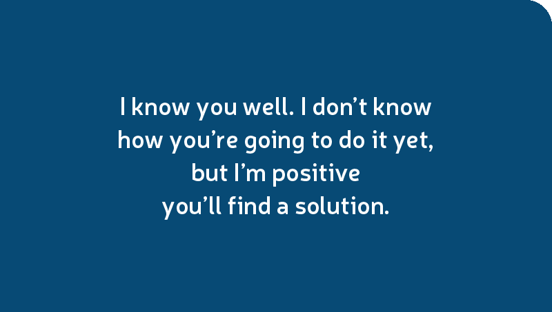 I know you well. I don’t know how you’re going to do it yet, but I’m positive you’ll find a solution.