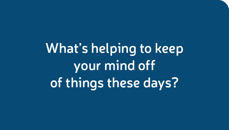 What’s helping to keep your mind off of things these days?
