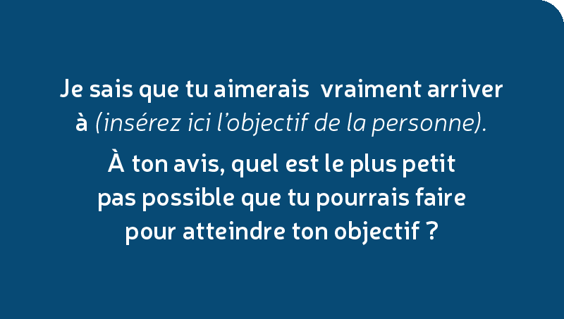 Je sais que tu aimerais vraiment arriver à (insérez ici l’objectif de la personne). À ton avis, quel est le plus petit pas possible que tu pourrais faire pour atteindre ton objectif?