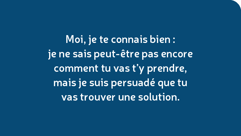 Moi, je te connais bien : je ne sais peut-être pas encore comment tu vas t’y prendre, mais je suis persuadé que tu vas trouver une solution.