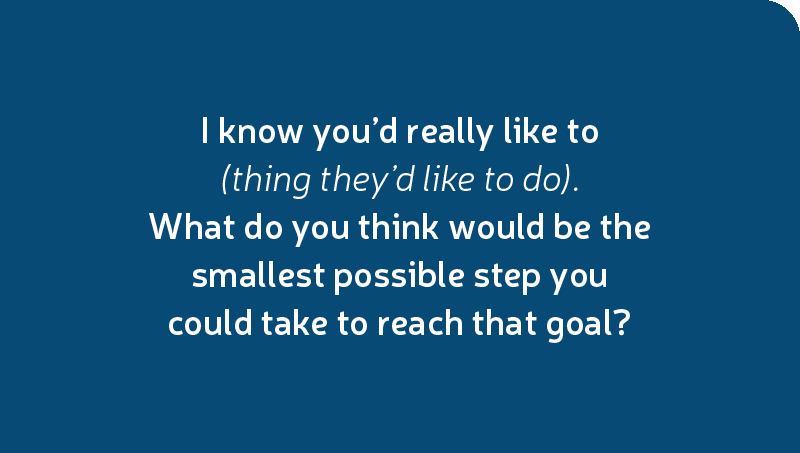 I know you’d really like to (thing they’d like to do). What do you think would be the smallest possible step you could take to reach that goal?
