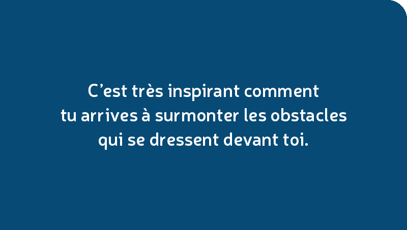 C’est très inspirant comment tu arrives à surmonter les obstacles qui se dressent devant toi.